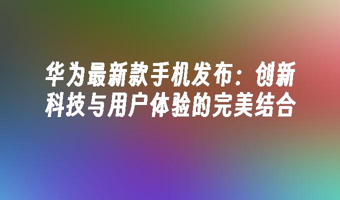 华为手机的用户体验改进计划_华为手机的技术创新与用户体验提升_华为用户体验改进